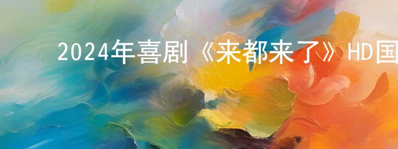 ﻿陈嘉松发布﻿2024年喜剧《来都来了》HD国语中字迅雷下载_电影天堂